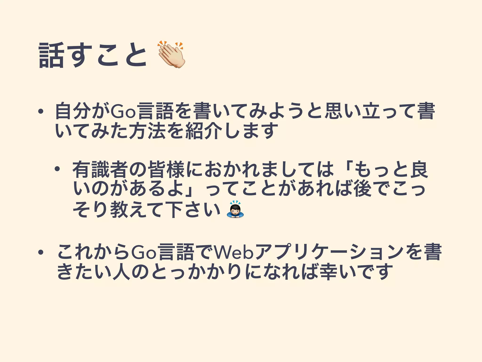話すこと  
• 自分がGo言語を書いてみようと思い立って書 
いてみた方法を紹介します 
• 有識者の皆様におかれましては「もっと良 
いのがあるよ」ってことがあれば後でこっ 
そり教えて下さい  
• これからGo言語でWebアプリケーションを書 
きたい人のとっかかりになれば幸いです 
 