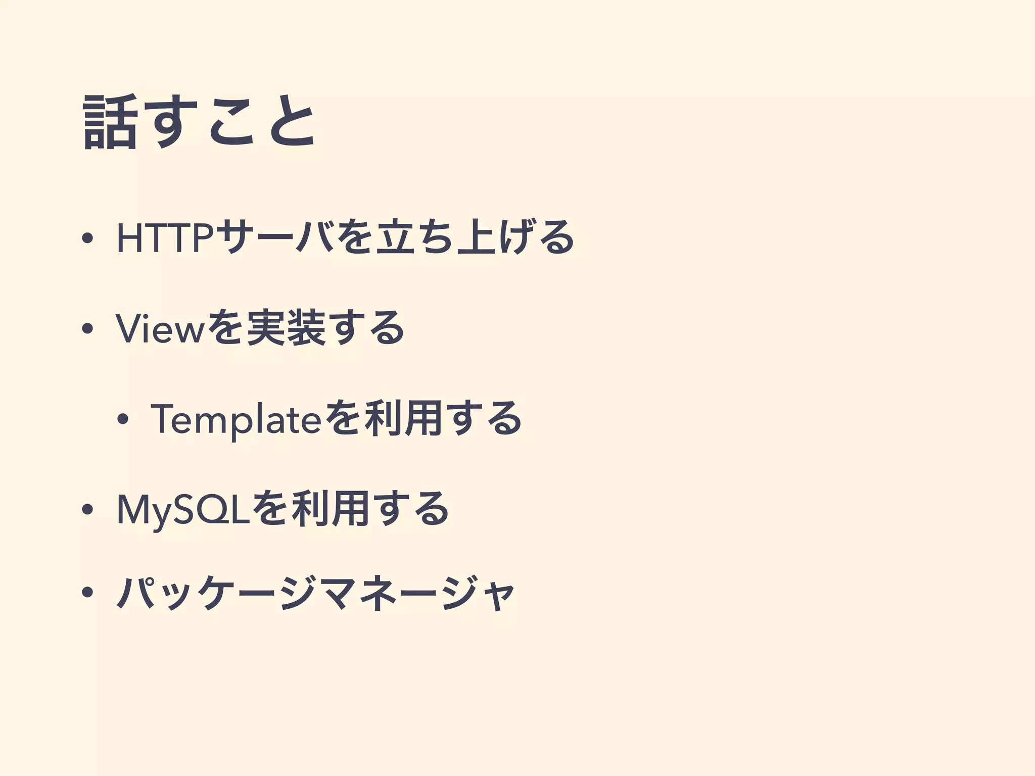 話すこと 
• HTTPサーバを立ち上げる 
• Viewを実装する 
• Templateを利用する 
• MySQLを利用する 
• パッケージマネージャ 
 