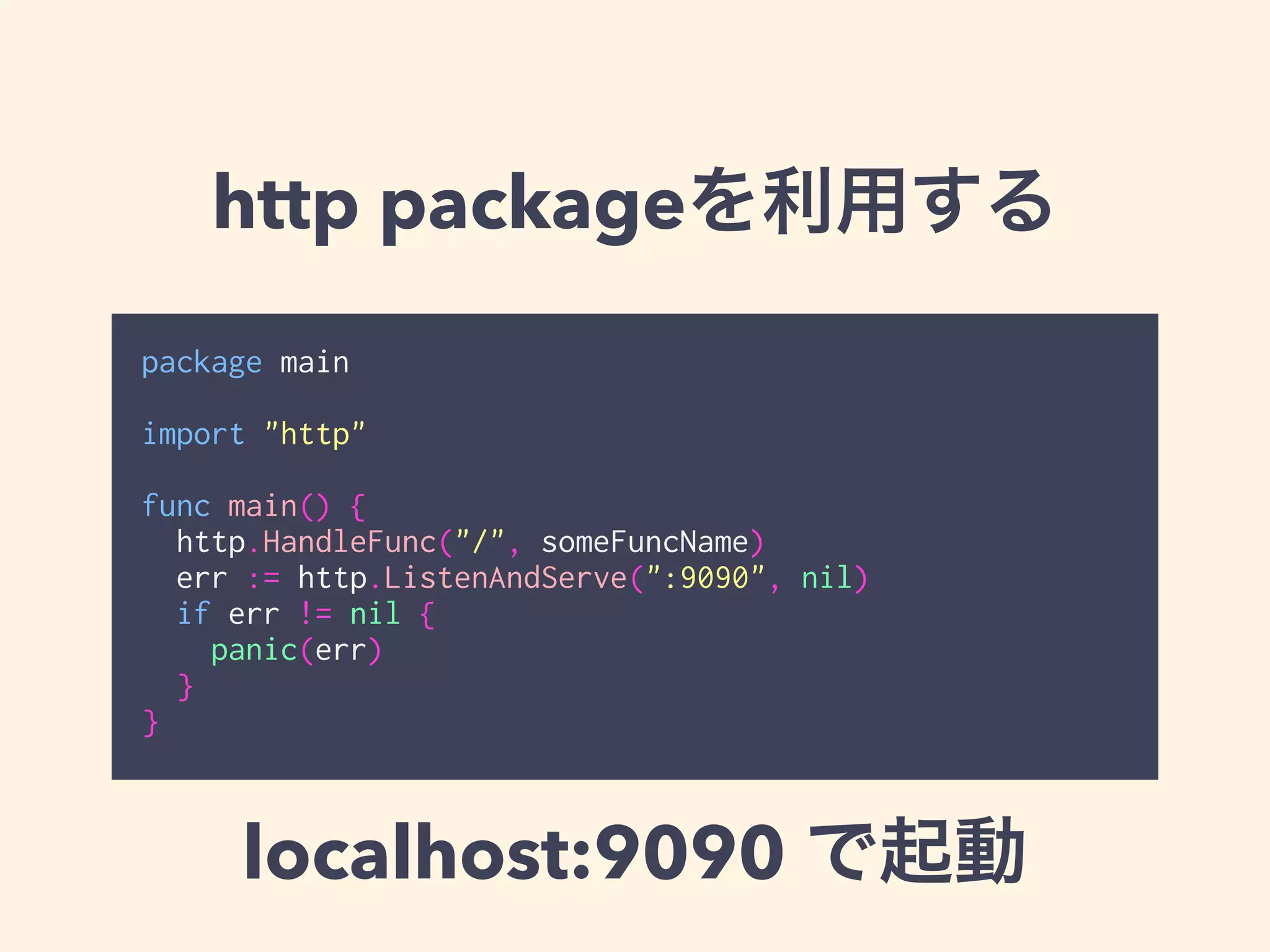 http packageを利用する 
package main 
! 
import "http" 
! 
func main() { 
http.HandleFunc("/", someFuncName) 
err := http.ListenAndServe(":9090", nil) 
if err != nil { 
panic(err) 
} 
} 
localhost:9090 で起動 
 