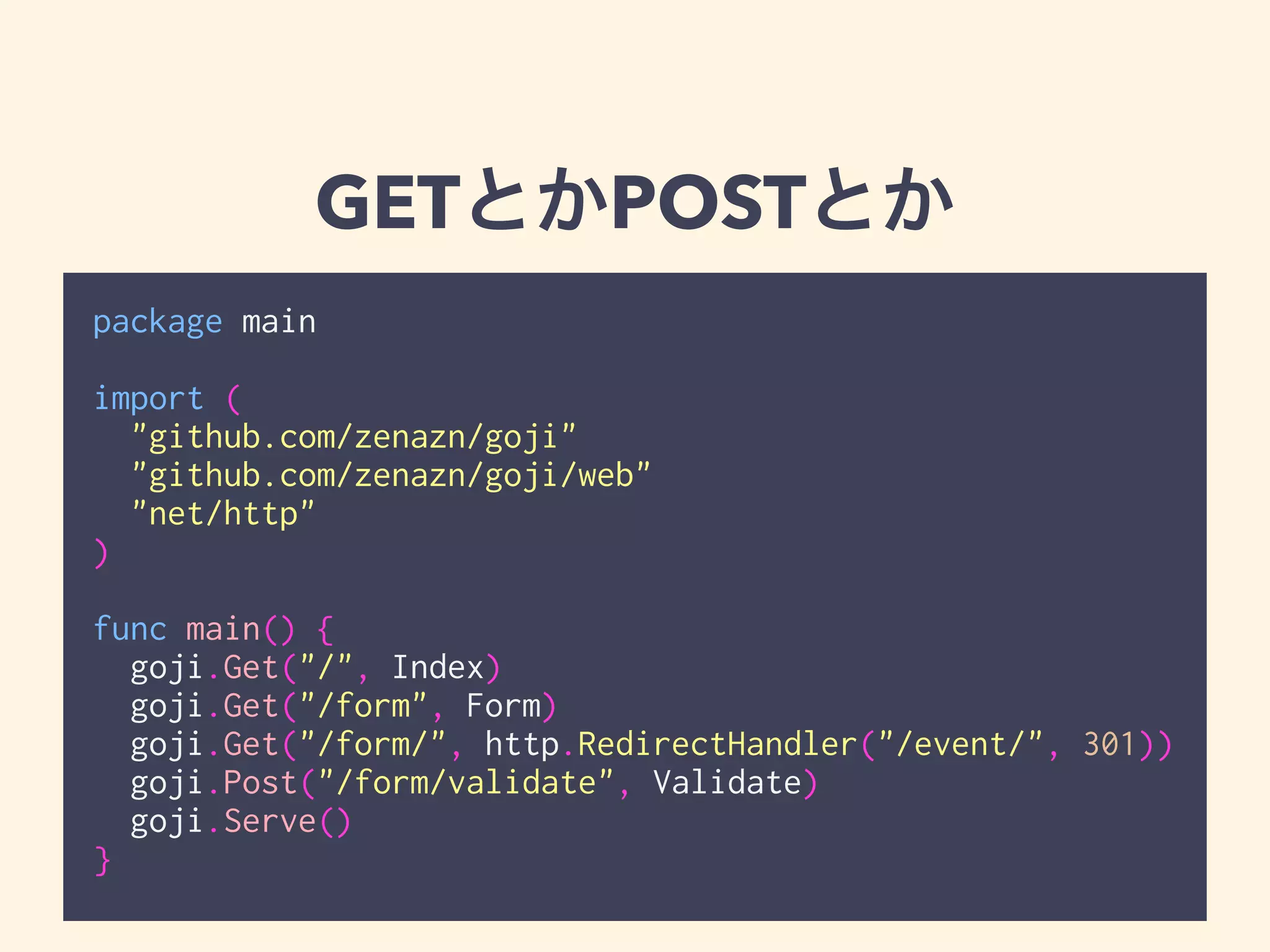 GETとかPOSTとか 
package main 
! 
import ( 
"github.com/zenazn/goji" 
"github.com/zenazn/goji/web" 
"net/http" 
) 
! 
func main() { 
goji.Get("/", Index) 
goji.Get("/form", Form) 
goji.Get("/form/", http.RedirectHandler("/event/", 301)) 
goji.Post("/form/validate", Validate) 
goji.Serve() 
} 
 