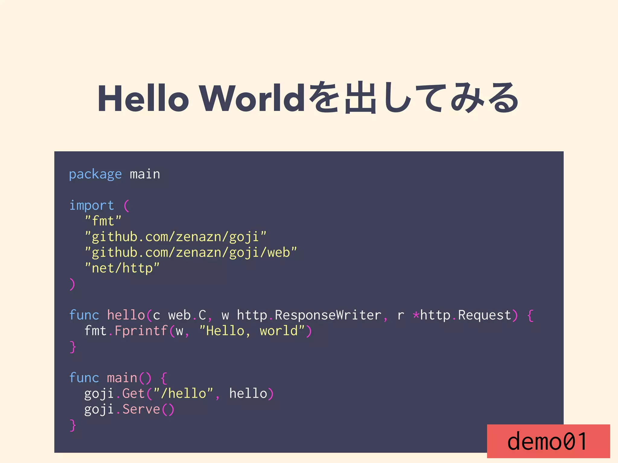 Hello Worldを出してみる 
package main 
! 
import ( 
"fmt" 
"github.com/zenazn/goji" 
"github.com/zenazn/goji/web" 
"net/http" 
) 
! 
func hello(c web.C, w http.ResponseWriter, r *http.Request) { 
fmt.Fprintf(w, "Hello, world") 
} 
! 
func main() { 
goji.Get("/hello", hello) 
goji.Serve() 
} demo01 
 