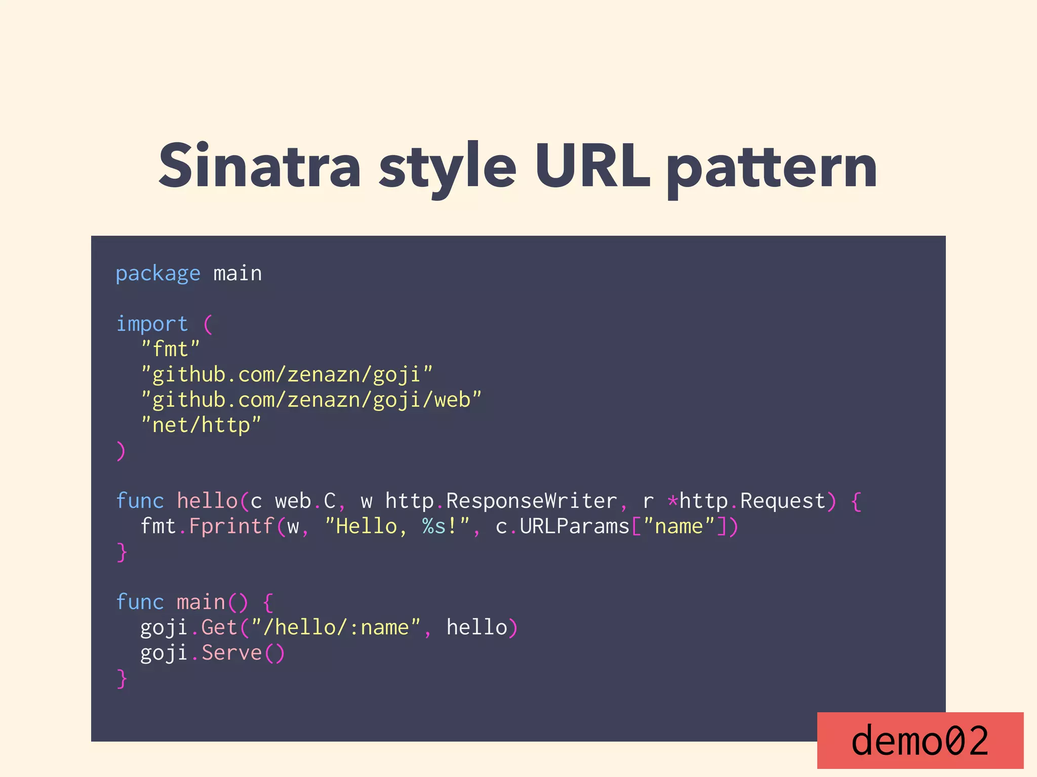 Sinatra style URL pattern 
package main 
! 
import ( 
"fmt" 
"github.com/zenazn/goji" 
"github.com/zenazn/goji/web" 
"net/http" 
) 
! 
func hello(c web.C, w http.ResponseWriter, r *http.Request) { 
fmt.Fprintf(w, "Hello, %s!", c.URLParams["name"]) 
} 
! 
func main() { 
goji.Get("/hello/:name", hello) 
goji.Serve() 
} 
demo02 
 