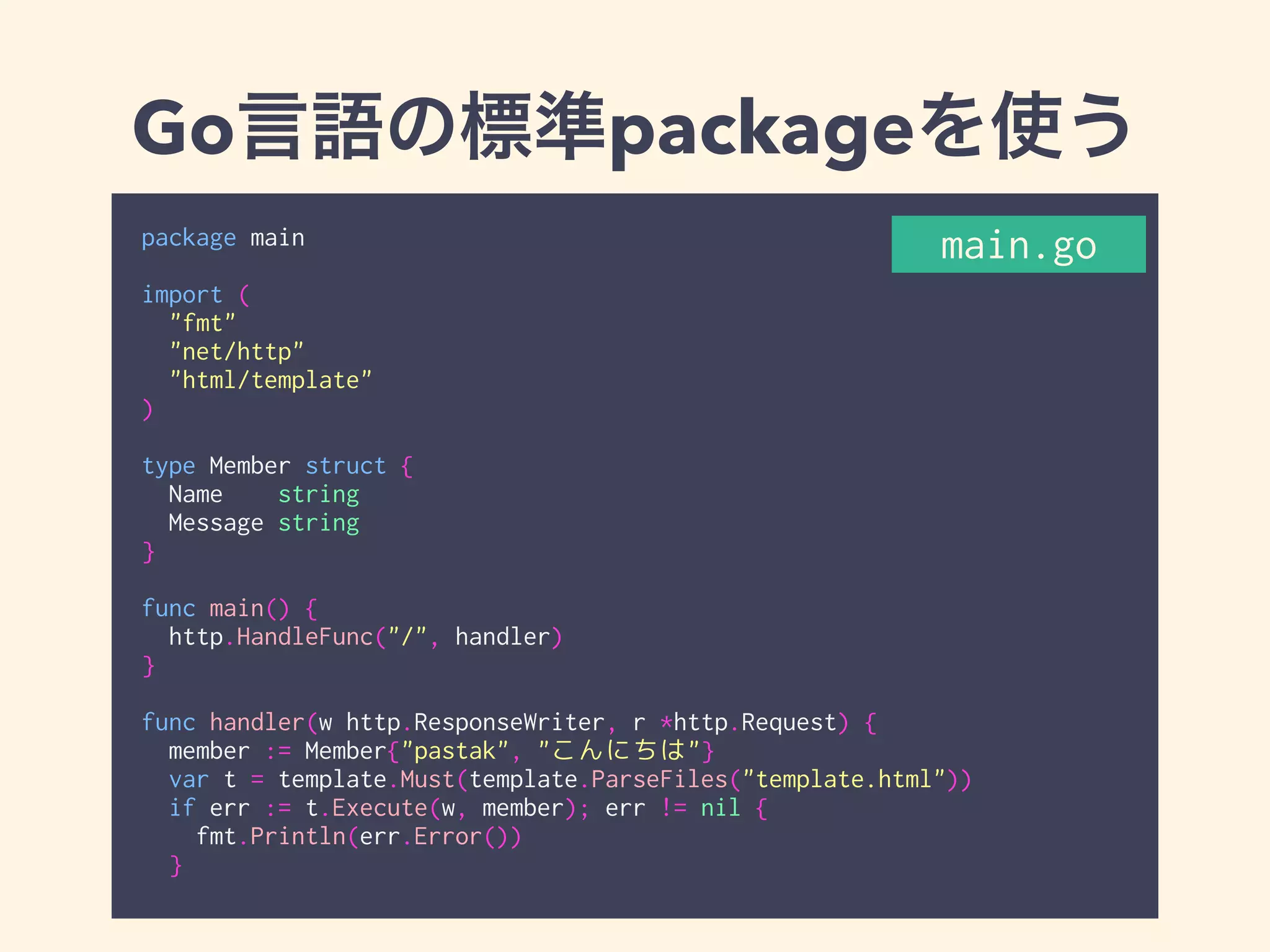 Go言語の標準packageを使う 
package main 
! 
import ( 
"fmt" 
"net/http" 
"html/template" 
) 
! 
type Member struct { 
Name string 
Message string 
} 
! 
func main() { 
http.HandleFunc("/", handler) 
} 
! 
func handler(w http.ResponseWriter, r *http.Request) { 
member := Member{"pastak", "こんにちは"} 
var t = template.Must(template.ParseFiles("template.html")) 
if err := t.Execute(w, member); err != nil { 
fmt.Println(err.Error()) 
} 
main.go 
 
