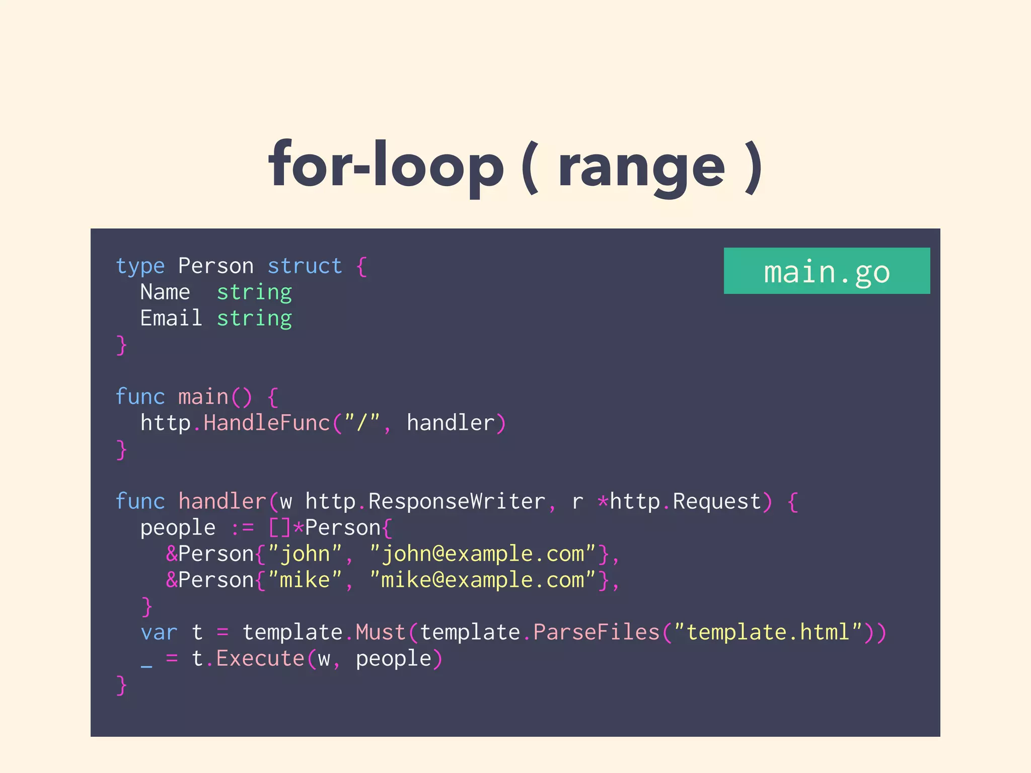 for-loop ( range ) 
main.go 
type Person struct { 
Name string 
Email string 
} 
! 
func main() { 
http.HandleFunc("/", handler) 
} 
! 
func handler(w http.ResponseWriter, r *http.Request) { 
people := []*Person{ 
&Person{"john", "john@example.com"}, 
&Person{"mike", "mike@example.com"}, 
} 
var t = template.Must(template.ParseFiles("template.html")) 
_ = t.Execute(w, people) 
} 
 