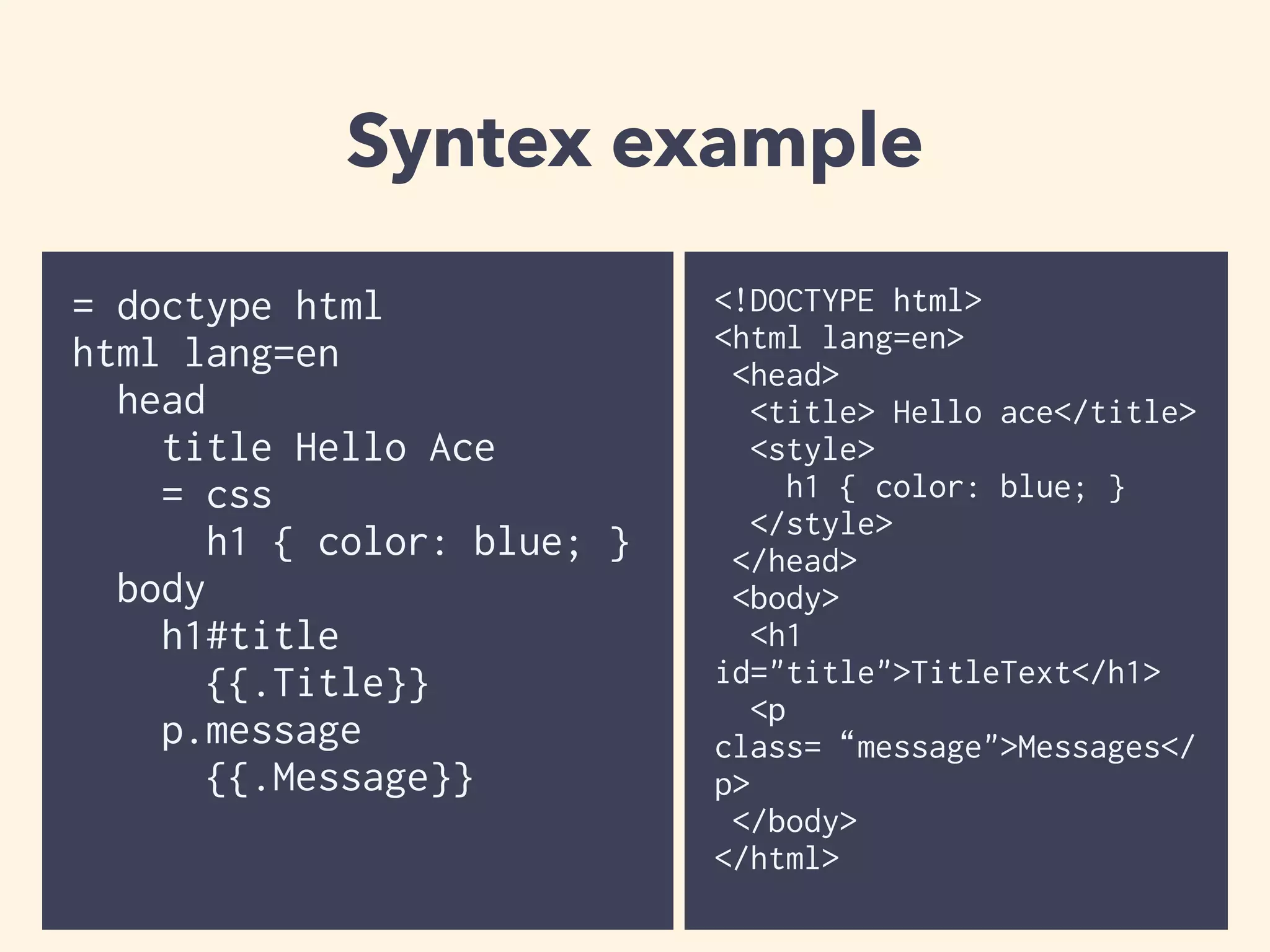 Syntex example 
= doctype html 
html lang=en 
head 
title Hello Ace 
= css 
h1 { color: blue; } 
body 
h1#title 
{{.Title}} 
p.message 
{{.Message}} 
<!DOCTYPE html> 
<html lang=en> 
<head> 
<title> Hello ace</title> 
<style> 
h1 { color: blue; } 
</style> 
</head> 
<body> 
<h1 
id="title">TitleText</h1> 
<p 
class=“message">Messages</ 
p> 
</body> 
</html> 
 