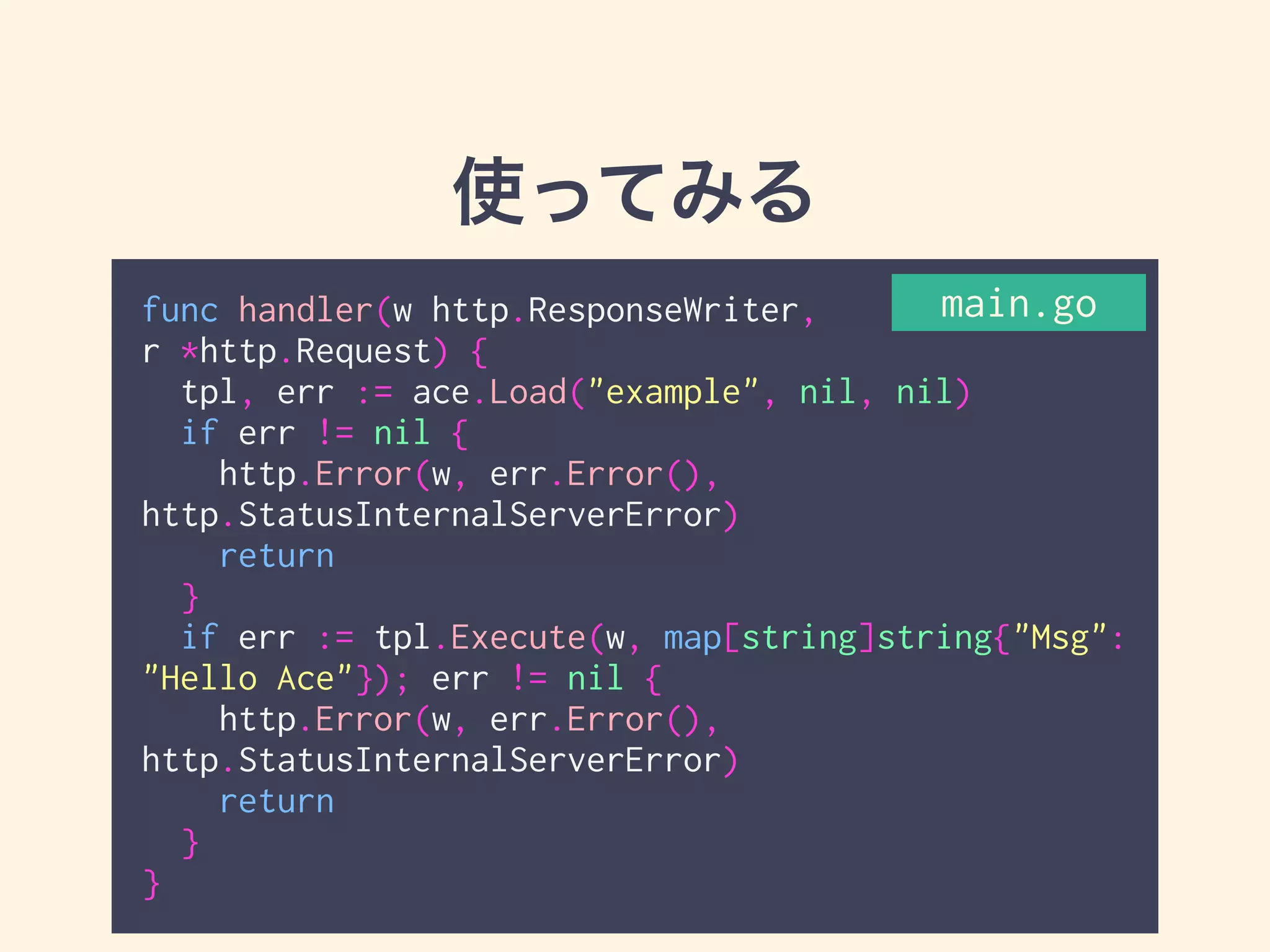 使ってみる 
func handler(w http.ResponseWriter, 
r *http.Request) { 
tpl, err := ace.Load("example", nil, nil) 
if err != nil { 
http.Error(w, err.Error(), 
http.StatusInternalServerError) 
return 
} 
if err := tpl.Execute(w, map[string]string{"Msg": 
"Hello Ace"}); err != nil { 
http.Error(w, err.Error(), 
http.StatusInternalServerError) 
return 
} 
} 
main.go 
 