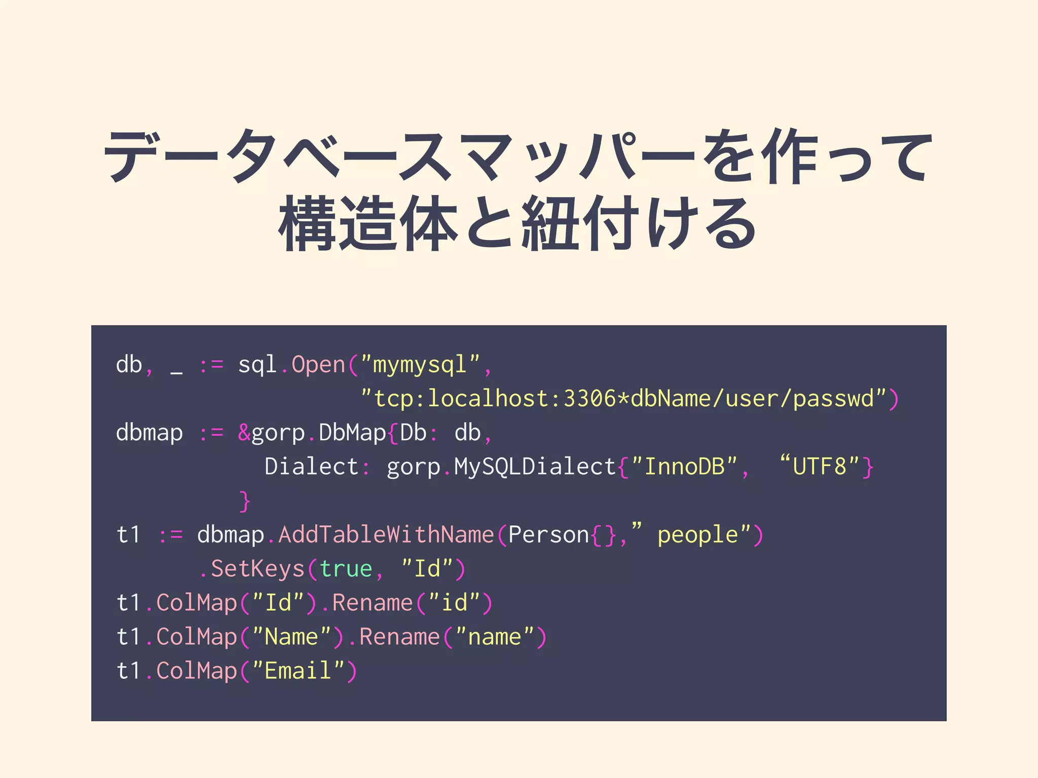 データベースマッパーを作って 
構造体と紐付ける 
db, _ := sql.Open("mymysql", 
"tcp:localhost:3306*dbName/user/passwd") 
dbmap := &gorp.DbMap{Db: db, 
Dialect: gorp.MySQLDialect{"InnoDB", “UTF8"} 
} 
t1 := dbmap.AddTableWithName(Person{},”people") 
.SetKeys(true, "Id") 
t1.ColMap("Id").Rename("id") 
t1.ColMap("Name").Rename("name") 
t1.ColMap("Email") 
 
