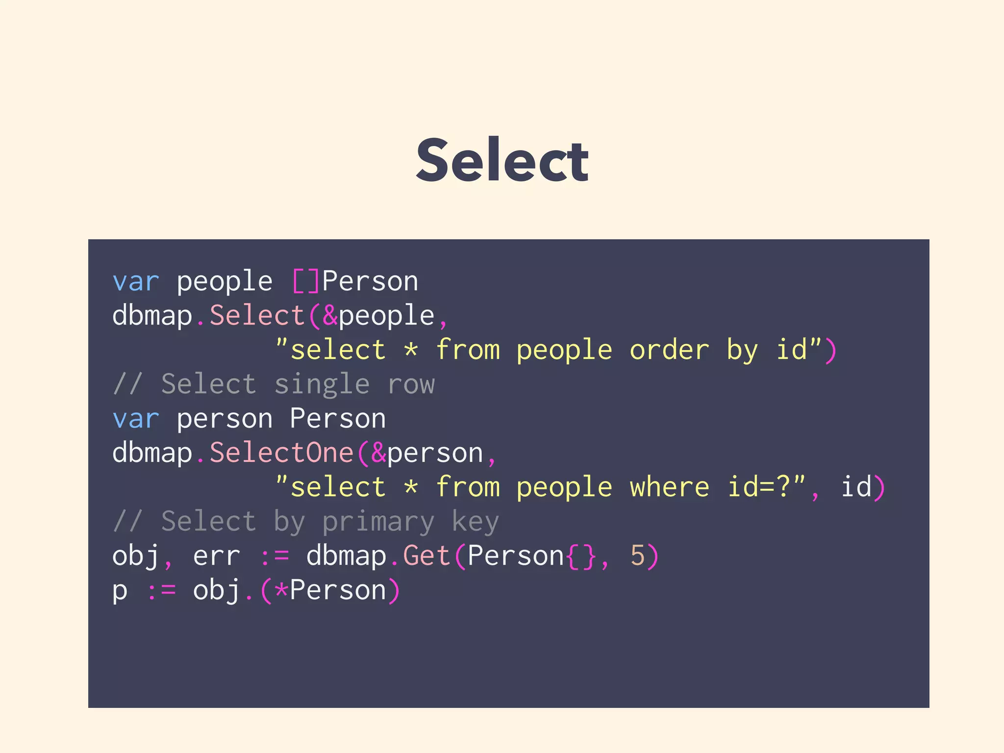 Select 
var people []Person 
dbmap.Select(&people, 
"select * from people order by id") 
// Select single row 
var person Person 
dbmap.SelectOne(&person, 
"select * from people where id=?", id) 
// Select by primary key 
obj, err := dbmap.Get(Person{}, 5) 
p := obj.(*Person) 
 