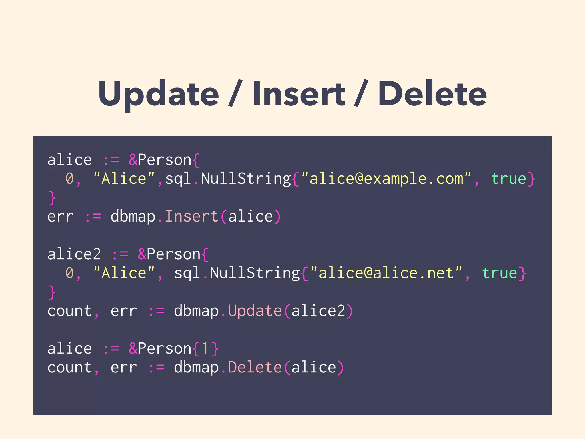 Update / Insert / Delete 
alice := &Person{ 
0, "Alice",sql.NullString{"alice@example.com", true} 
} 
err := dbmap.Insert(alice) 
! 
alice2 := &Person{ 
0, "Alice", sql.NullString{"alice@alice.net", true} 
} 
count, err := dbmap.Update(alice2) 
! 
alice := &Person{1} 
count, err := dbmap.Delete(alice) 
 