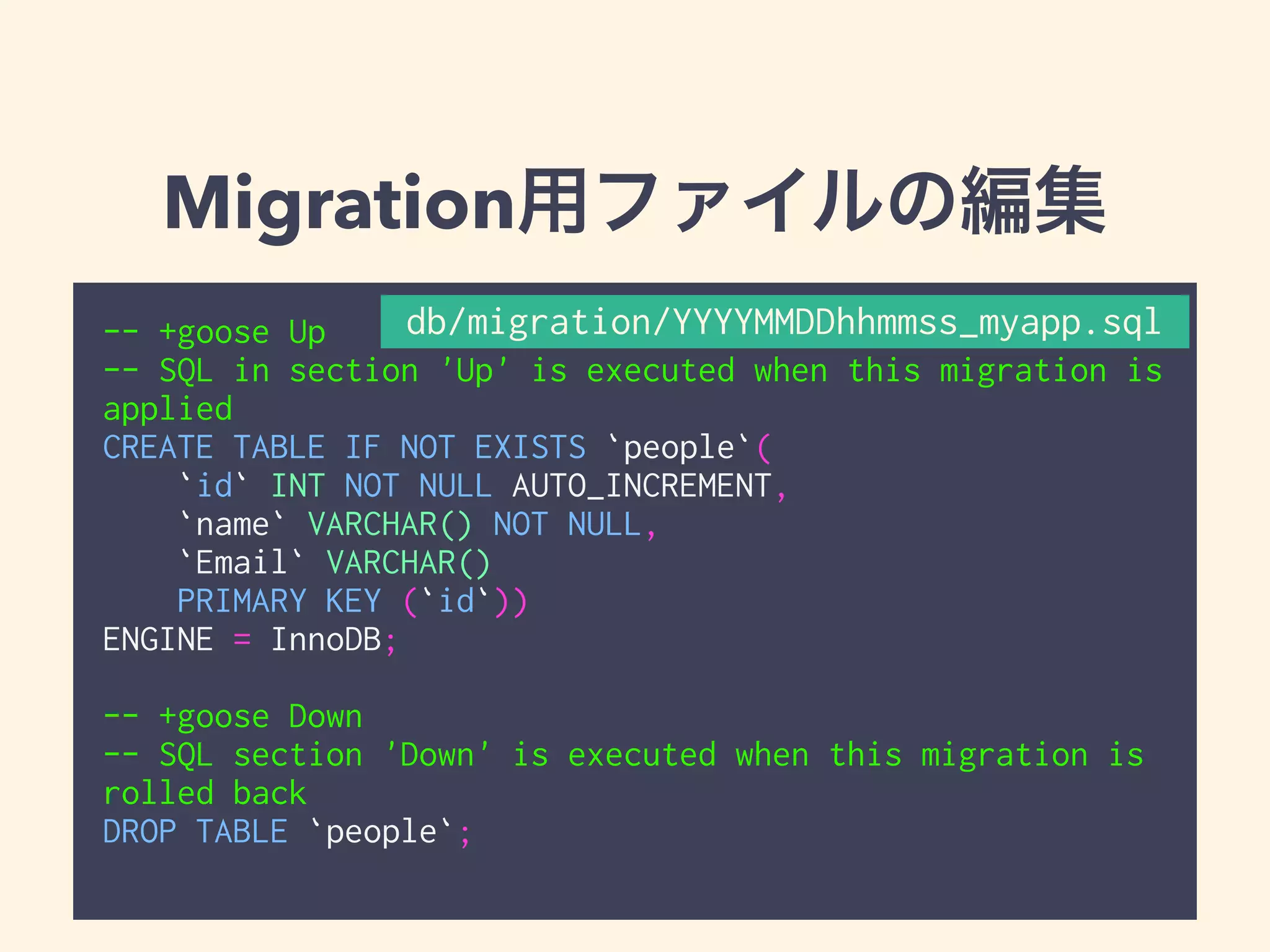 Migration用ファイルの編集 
db/migration/YYYYMMDDhhmmss_myapp.sql 
-- +goose Up 
-- SQL in section 'Up' is executed when this migration is 
applied 
CREATE TABLE IF NOT EXISTS `people`( 
`id` INT NOT NULL AUTO_INCREMENT, 
`name` VARCHAR() NOT NULL, 
`Email` VARCHAR() 
PRIMARY KEY (`id`)) 
ENGINE = InnoDB; 
! 
-- +goose Down 
-- SQL section 'Down' is executed when this migration is 
rolled back 
DROP TABLE `people`; 
 