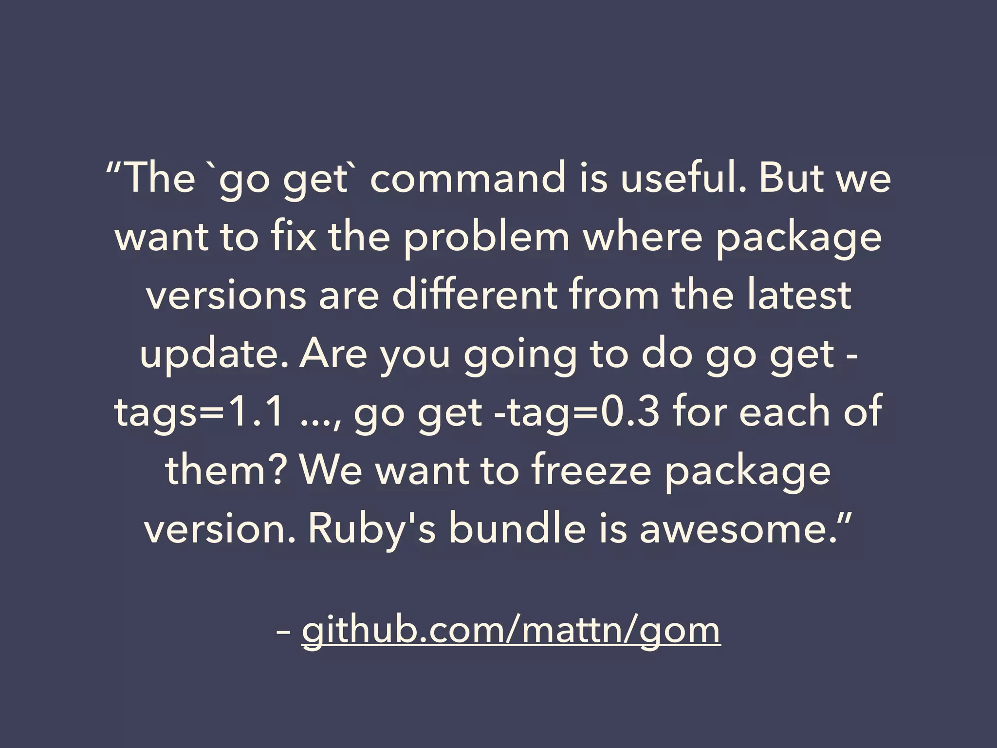 “The `go get` command is useful. But we 
want to fix the problem where package 
versions are different from the latest 
update. Are you going to do go get - 
tags=1.1 ..., go get -tag=0.3 for each of 
them? We want to freeze package 
version. Ruby's bundle is awesome.” 
– github.com/mattn/gom 
 