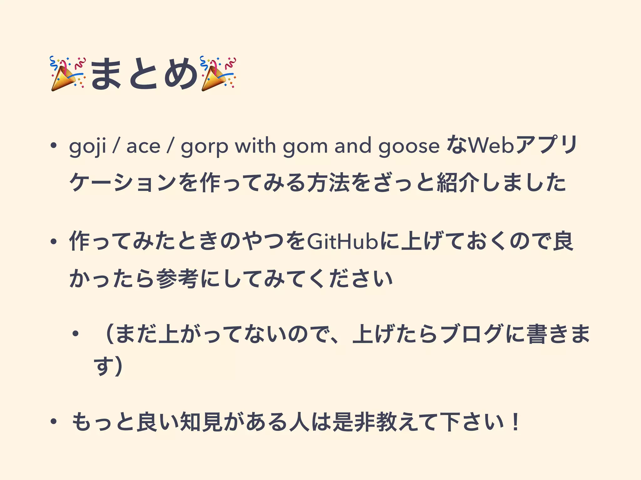 まとめ 
• goji / ace / gorp with gom and goose なWebアプリ 
ケーションを作ってみる方法をざっと紹介しました 
• 作ってみたときのやつをGitHubに上げておくので良 
かったら参考にしてみてください 
• （まだ上がってないので、上げたらブログに書きま 
す） 
• もっと良い知見がある人は是非教えて下さい！ 
 