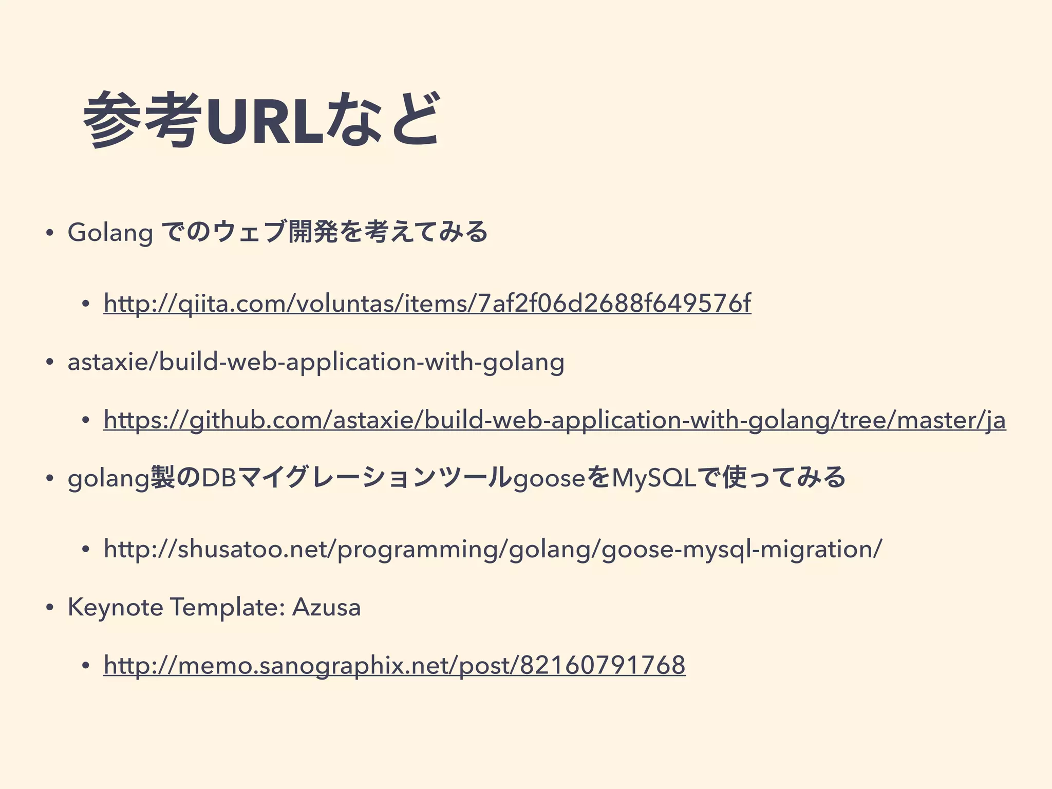 参考URLなど 
• Golang でのウェブ開発を考えてみる 
• http://qiita.com/voluntas/items/7af2f06d2688f649576f 
• astaxie/build-web-application-with-golang 
• https://github.com/astaxie/build-web-application-with-golang/tree/master/ja 
• golang製のDBマイグレーションツールgooseをMySQLで使ってみる 
• http://shusatoo.net/programming/golang/goose-mysql-migration/ 
• Keynote Template: Azusa 
• http://memo.sanographix.net/post/82160791768 
 