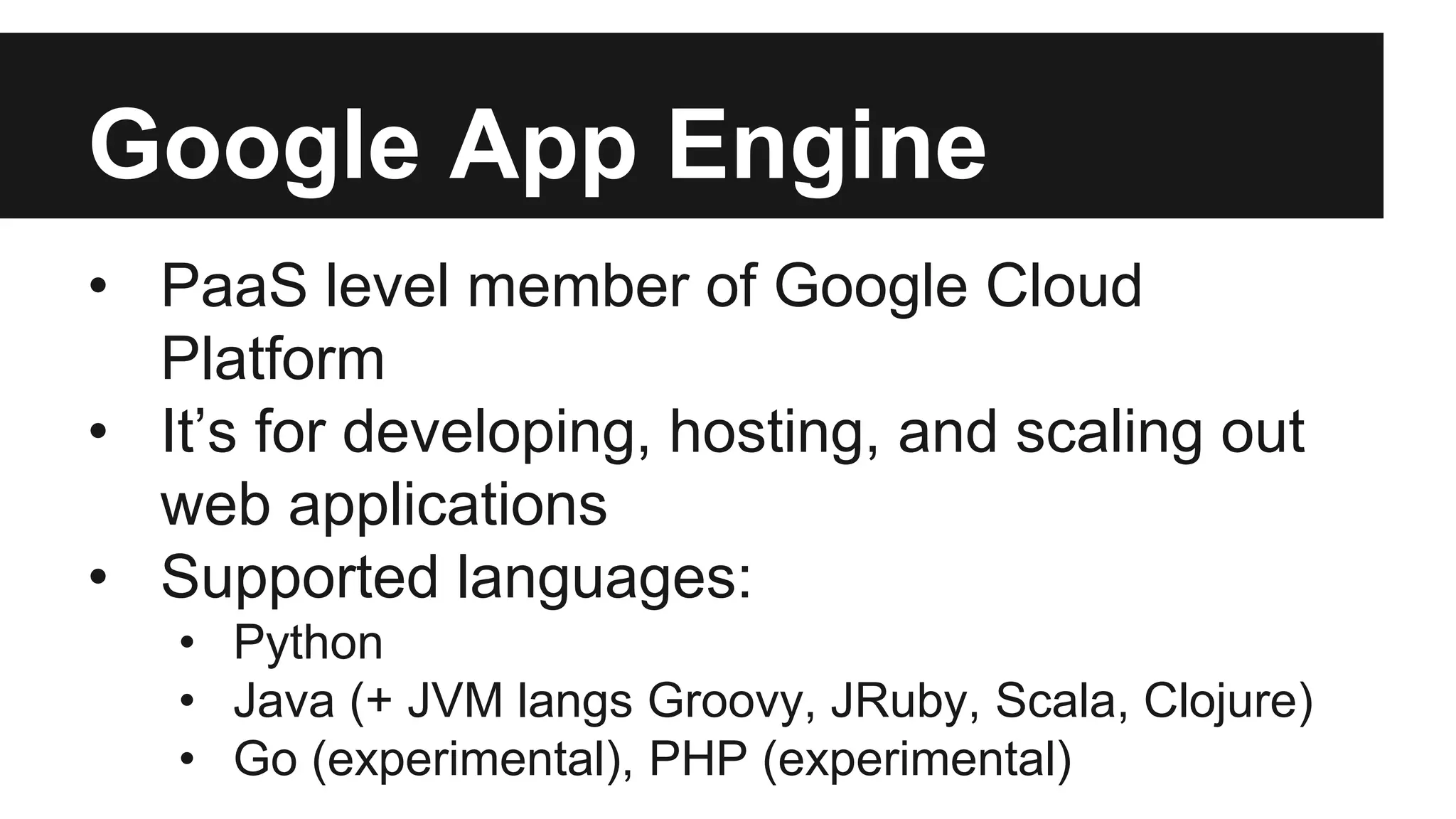 Google App Engine 
• PaaS level member of Google Cloud 
Platform 
• It’s for developing, hosting, and scaling out 
web applications 
• Supported languages: 
• Python 
• Java (+ JVM langs Groovy, JRuby, Scala, Clojure) 
• Go (experimental), PHP (experimental) 
 