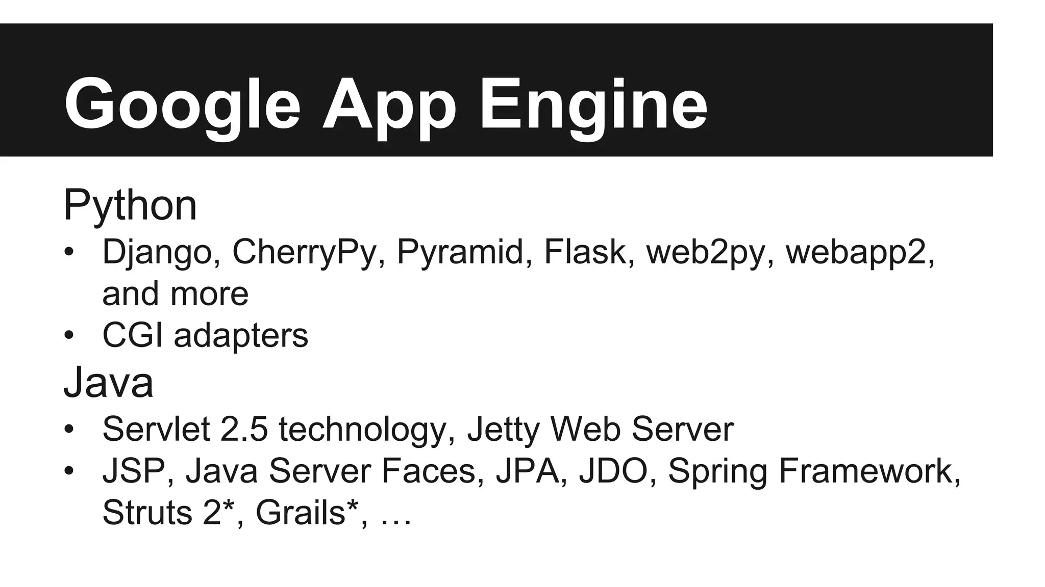 Google App Engine 
Python 
• Django, CherryPy, Pyramid, Flask, web2py, webapp2, 
and more 
• CGI adapters 
Java 
• Servlet 2.5 technology, Jetty Web Server 
• JSP, Java Server Faces, JPA, JDO, Spring Framework, 
Struts 2*, Grails*, … 
 