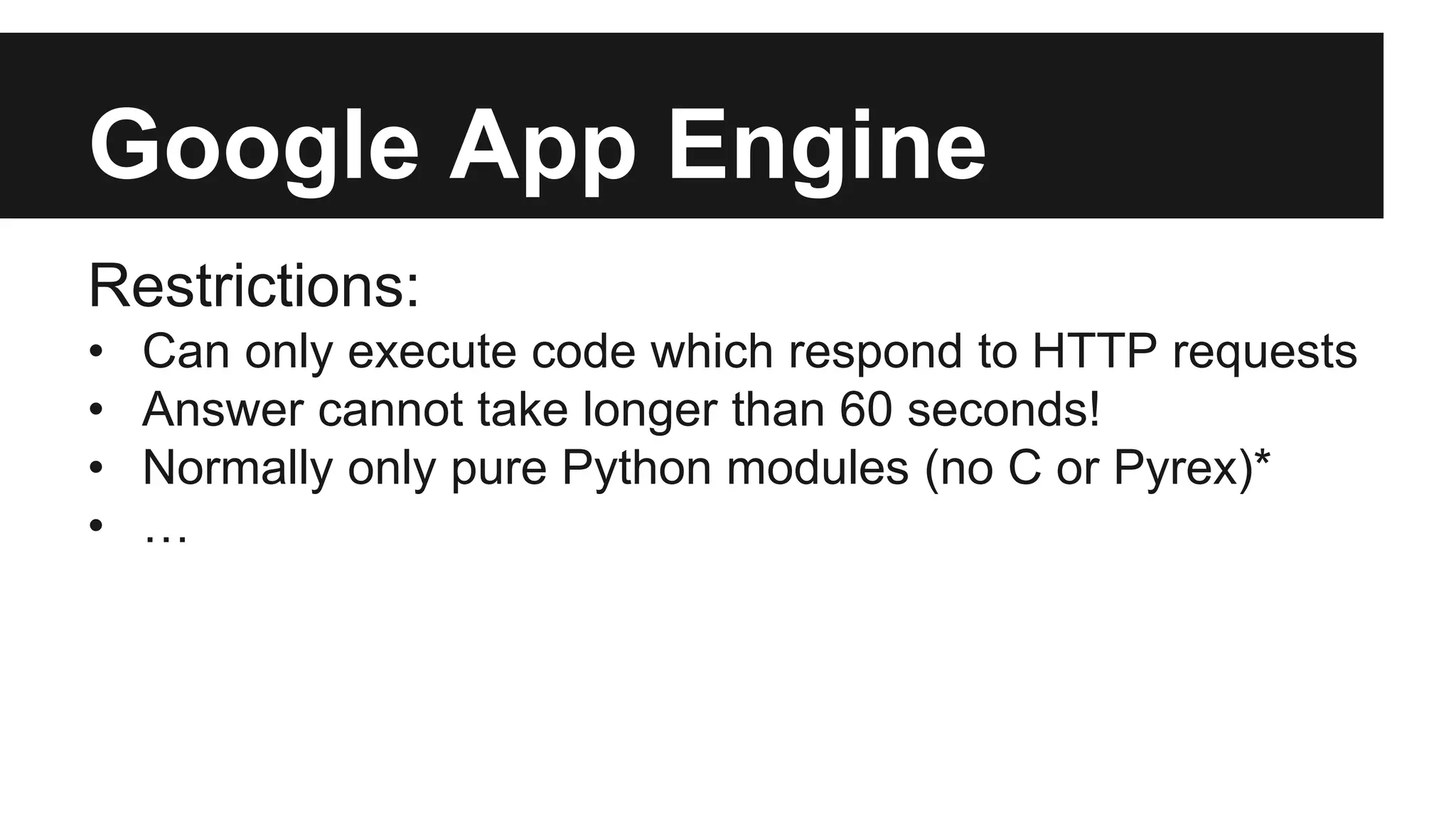 Google App Engine 
Restrictions: 
• Can only execute code which respond to HTTP requests 
• Answer cannot take longer than 60 seconds! 
• Normally only pure Python modules (no C or Pyrex)* 
• … 
 