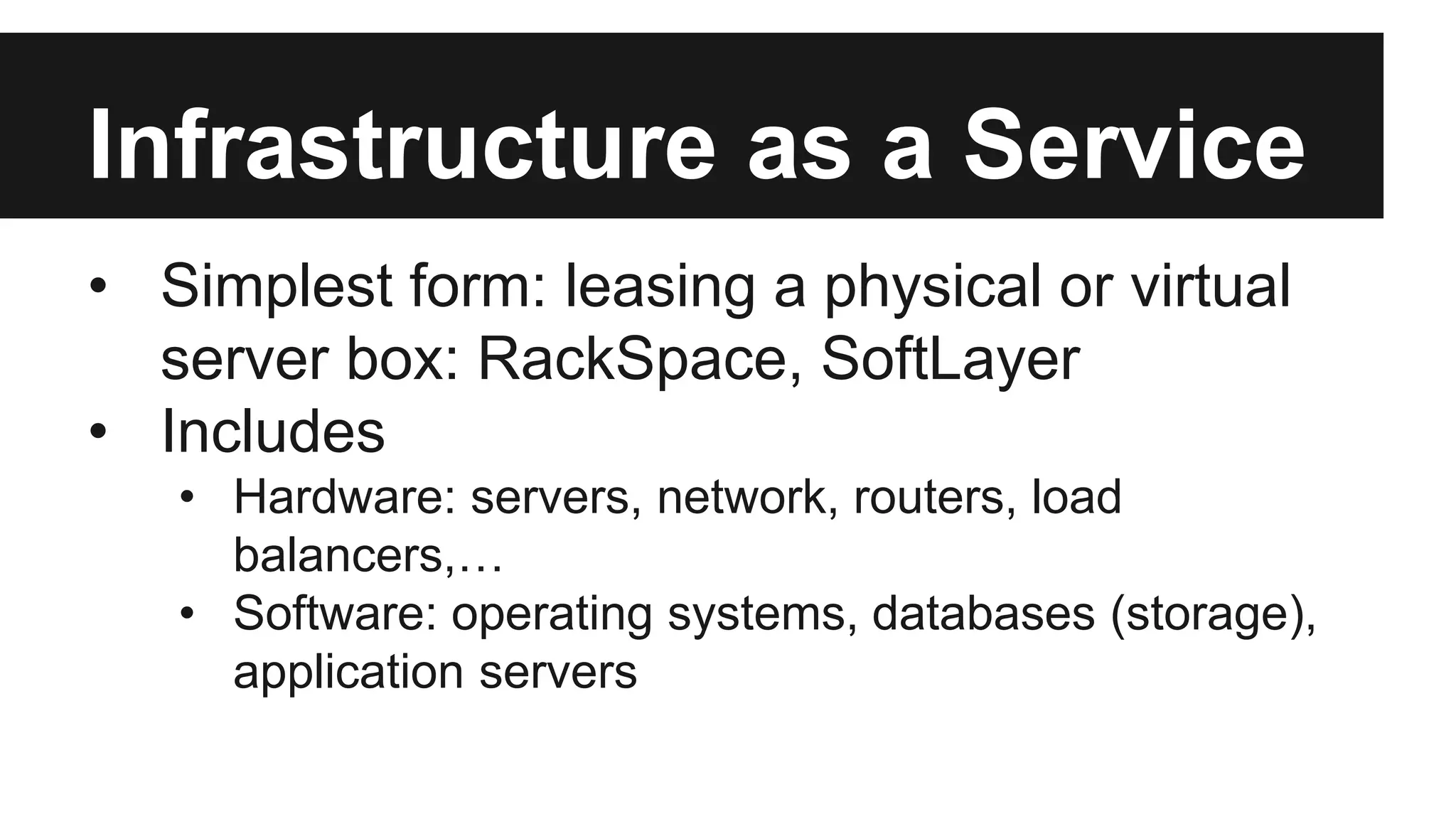 Infrastructure as a Service 
• Simplest form: leasing a physical or virtual 
server box: RackSpace, SoftLayer 
• Includes 
• Hardware: servers, network, routers, load 
balancers,… 
• Software: operating systems, databases (storage), 
application servers 
 