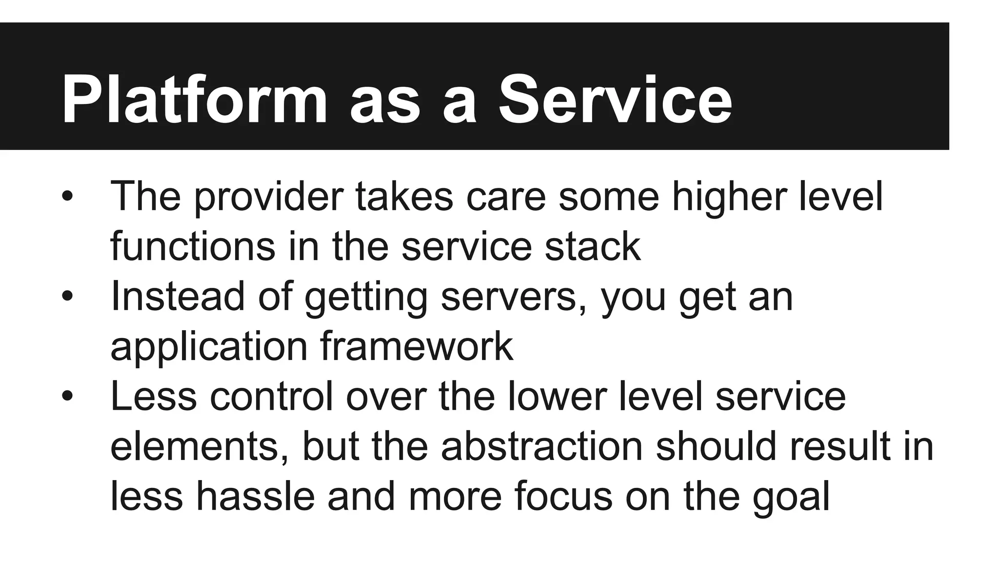 Platform as a Service 
• The provider takes care some higher level 
functions in the service stack 
• Instead of getting servers, you get an 
application framework 
• Less control over the lower level service 
elements, but the abstraction should result in 
less hassle and more focus on the goal 
 
