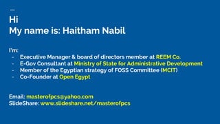 Hi
My name is: Haitham Nabil
I’m:
- Executive Manager & board of directors member at REEM Co.
- E-Gov Consultant at Ministry of State for Administrative Development
- Member of the Egyptian strategy of FOSS Committee (MCIT)
- Co-Founder at Open Egypt
Email: masterofpcs@yahoo.com
ݺߣShare: www.slideshare.net/masterofpcs
 