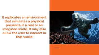 It replicates an environment
that simulates a physical
presence in a real or an
imagined world. It may also
allow the user to interact in
that world
 
