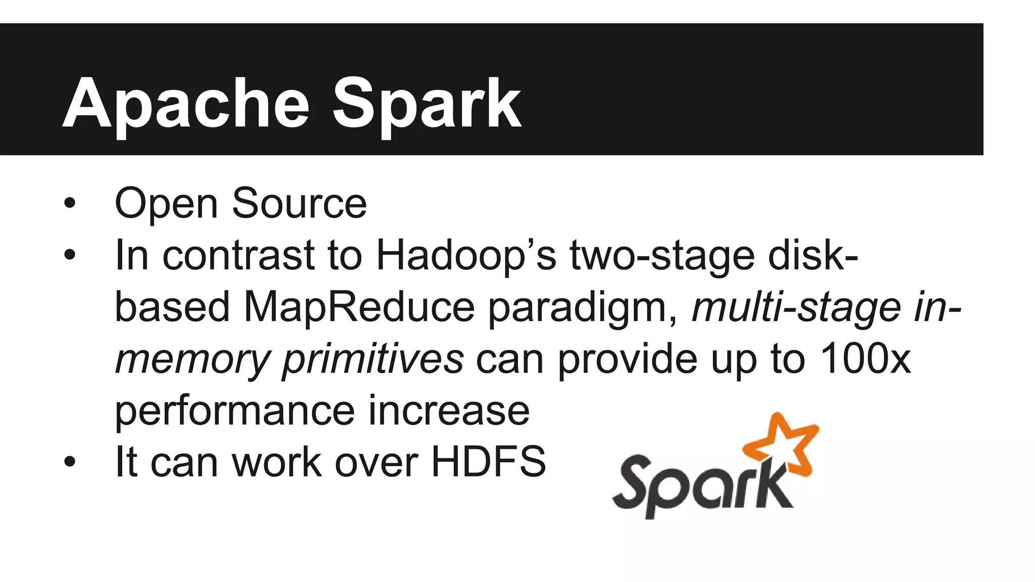 Apache Spark
• Open Source
• In contrast to Hadoop’s two-stage disk-
based MapReduce paradigm, multi-stage in-
memory primitives can provide up to 100x
performance increase
• It can work over HDFS
 