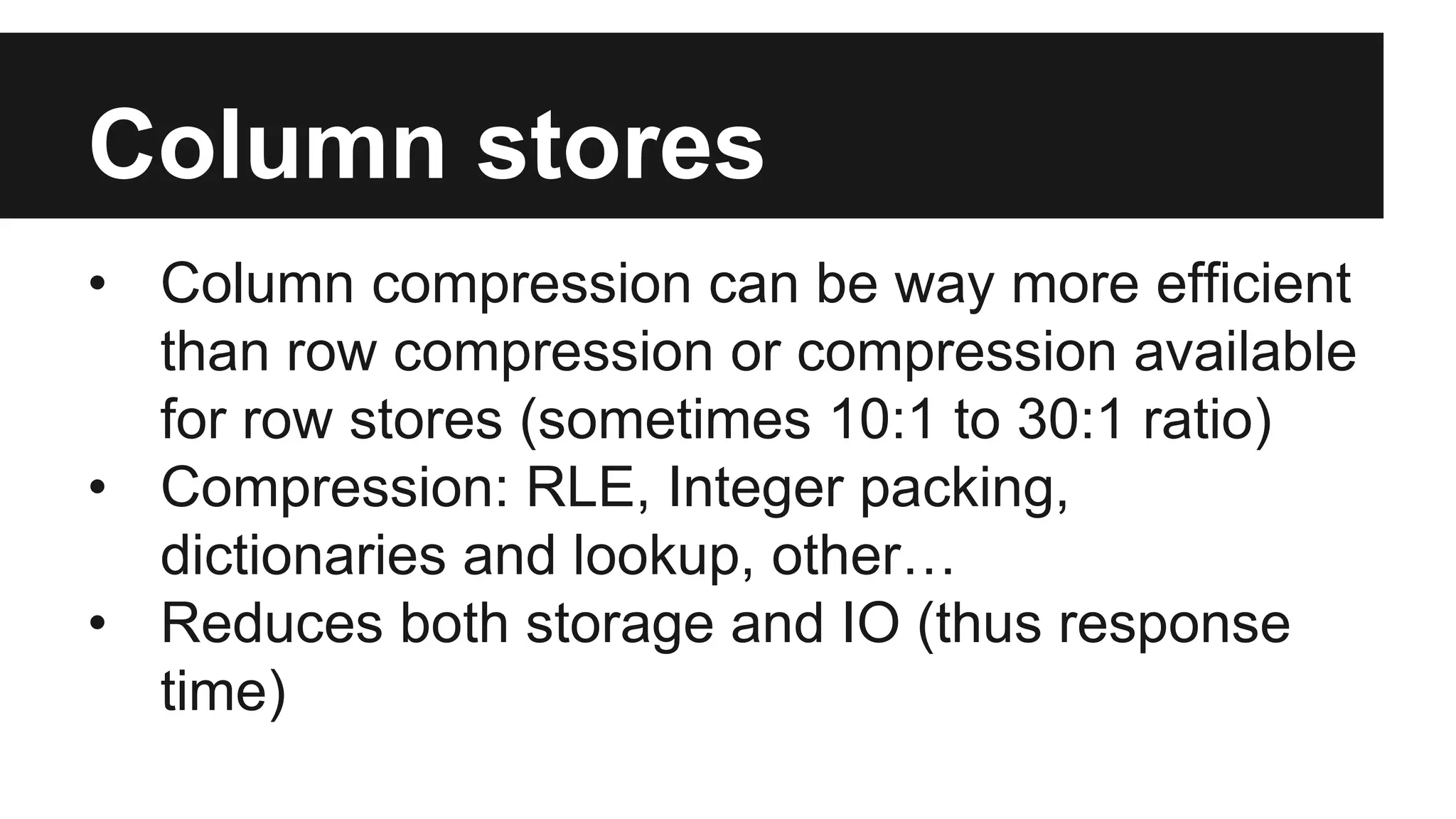 Column stores
• Column compression can be way more efficient
than row compression or compression available
for row stores (sometimes 10:1 to 30:1 ratio)
• Compression: RLE, Integer packing,
dictionaries and lookup, other…
• Reduces both storage and IO (thus response
time)
 
