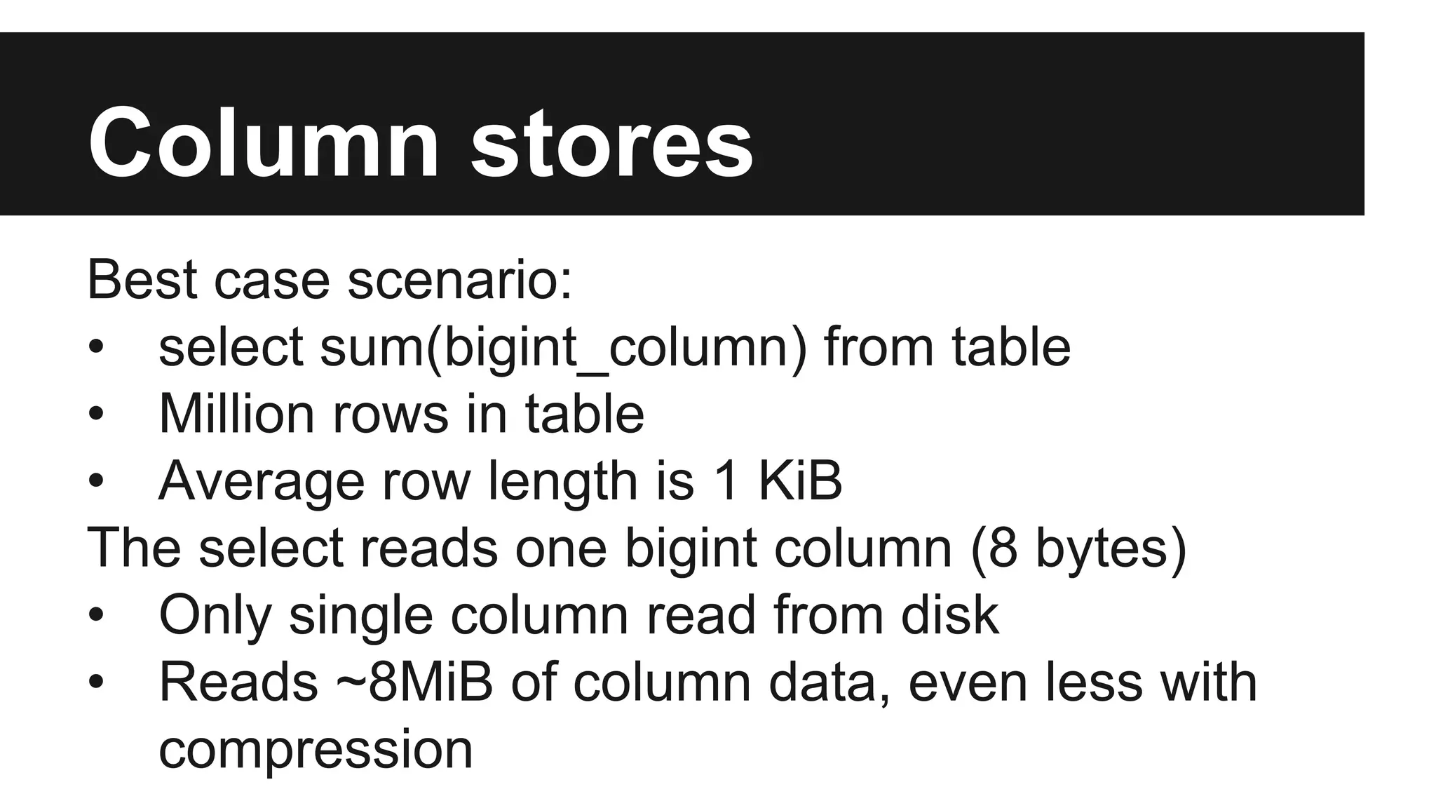 Column stores
Best case scenario:
• select sum(bigint_column) from table
• Million rows in table
• Average row length is 1 KiB
The select reads one bigint column (8 bytes)
• Only single column read from disk
• Reads ~8MiB of column data, even less with
compression
 