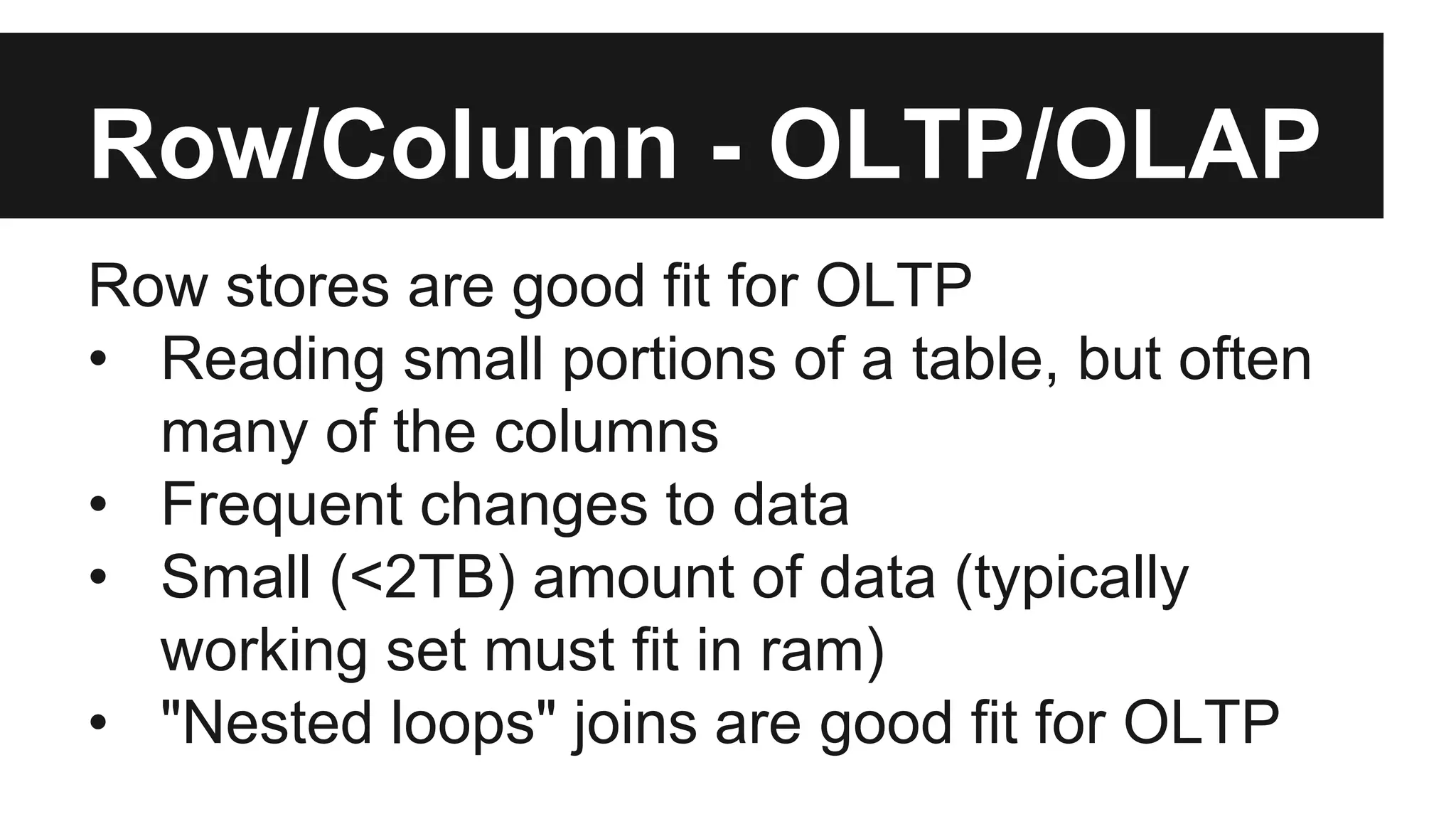 Row/Column - OLTP/OLAP
Row stores are good fit for OLTP
• Reading small portions of a table, but often
many of the columns
• Frequent changes to data
• Small (<2TB) amount of data (typically
working set must fit in ram)
• "Nested loops" joins are good fit for OLTP
 