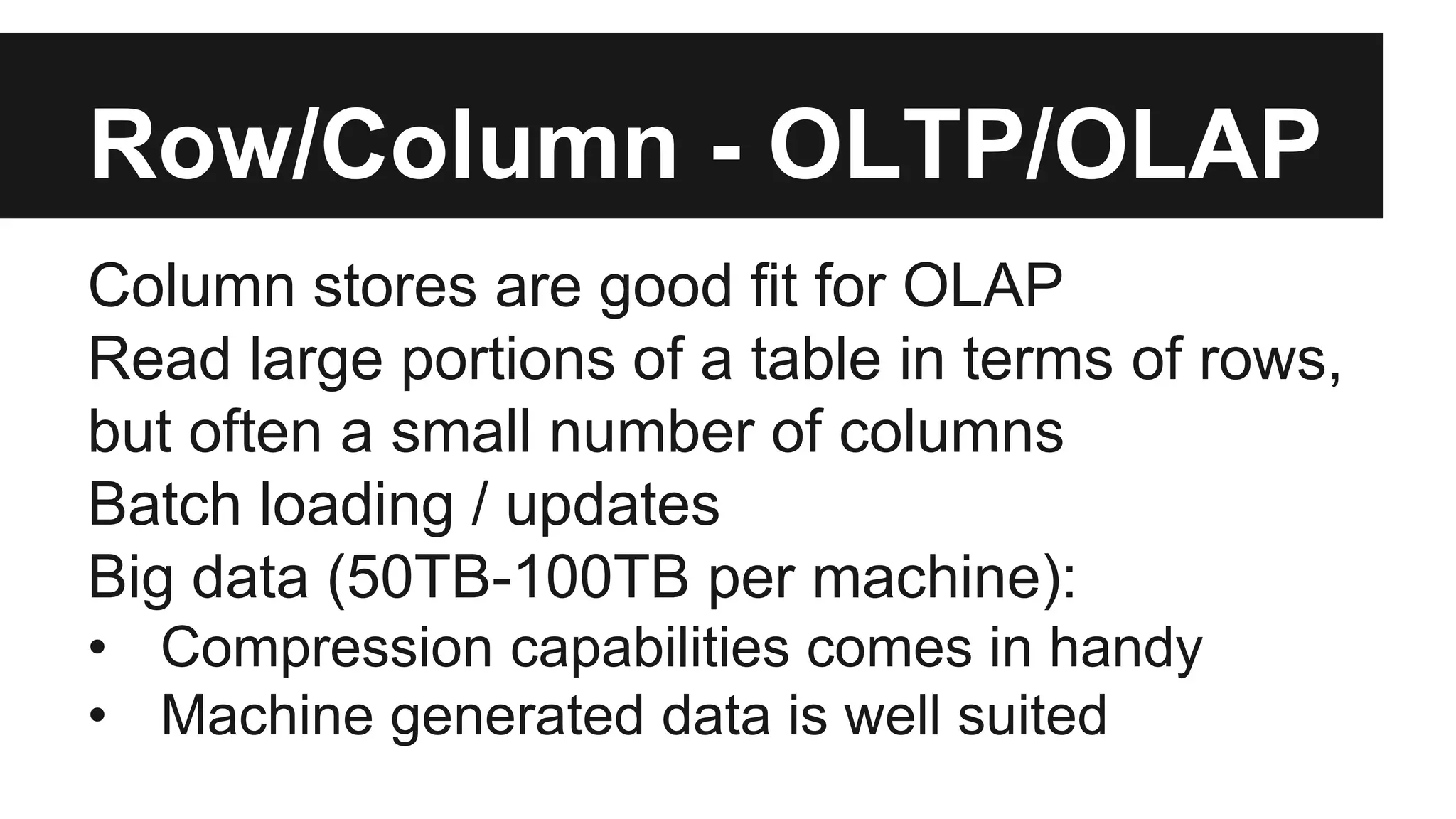Row/Column - OLTP/OLAP
Column stores are good fit for OLAP
Read large portions of a table in terms of rows,
but often a small number of columns
Batch loading / updates
Big data (50TB-100TB per machine):
• Compression capabilities comes in handy
• Machine generated data is well suited
 