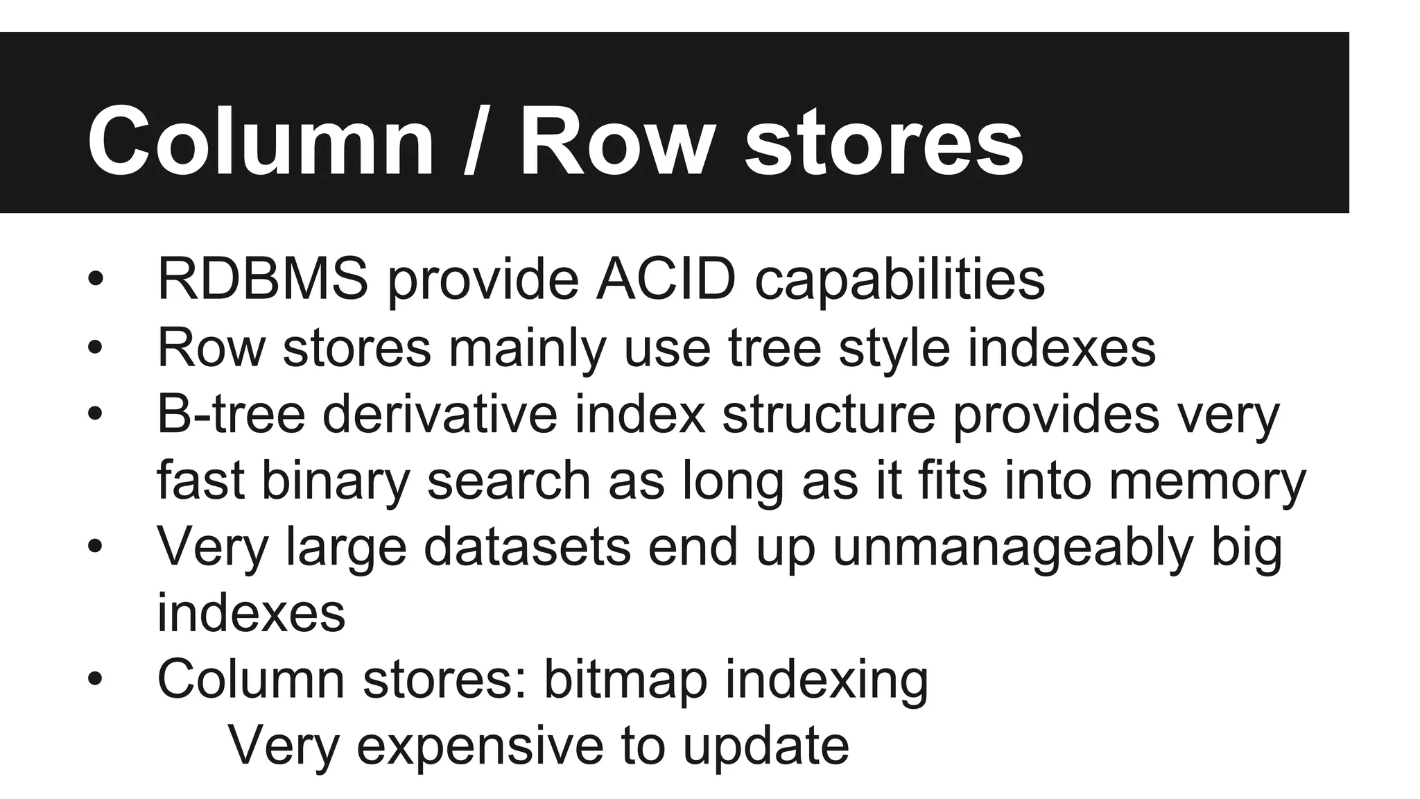 Column / Row stores
• RDBMS provide ACID capabilities
• Row stores mainly use tree style indexes
• B-tree derivative index structure provides very
fast binary search as long as it fits into memory
• Very large datasets end up unmanageably big
indexes
• Column stores: bitmap indexing
Very expensive to update
 