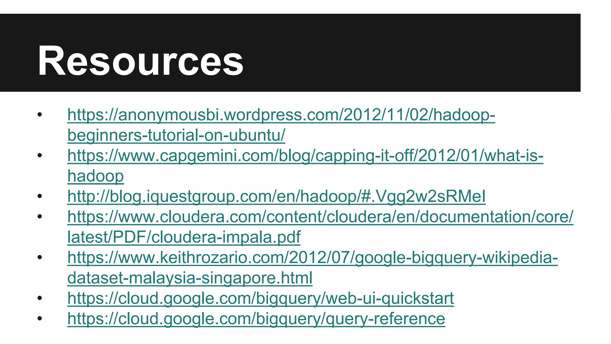 Resources
• https://anonymousbi.wordpress.com/2012/11/02/hadoop-
beginners-tutorial-on-ubuntu/
• https://www.capgemini.com/blog/capping-it-off/2012/01/what-is-
hadoop
• http://blog.iquestgroup.com/en/hadoop/#.Vgg2w2sRMeI
• https://www.cloudera.com/content/cloudera/en/documentation/core/
latest/PDF/cloudera-impala.pdf
• https://www.keithrozario.com/2012/07/google-bigquery-wikipedia-
dataset-malaysia-singapore.html
• https://cloud.google.com/bigquery/web-ui-quickstart
• https://cloud.google.com/bigquery/query-reference
 