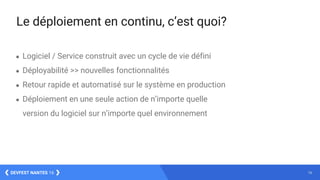 16DEVFEST NANTES 16
Le déploiement en continu, c’est quoi?
● Logiciel / Service construit avec un cycle de vie défini
● Déployabilité >> nouvelles fonctionnalités
● Retour rapide et automatisé sur le système en production
● Déploiement en une seule action de n’importe quelle
version du logiciel sur n’importe quel environnement
