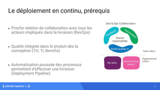 17DEVFEST NANTES 16
Le déploiement en continu, prérequis
● Proche relation de collaboration avec tous les
acteurs impliqués dans la livraison (DevOps)
● Qualité intégrée dans le produit dès la
conception (TU, TI, Benchs)
● Automatisation poussée des processus
permettant d’effectuer une livraison
(Deployment Pipeline)