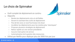 23DEVFEST NANTES 16
Le choix de Spinnaker
● Outil complet de déploiement en continu
● Objectifs
○ Rendre les déploiements sûrs et vérifiables
○ Devenir le standard des outils de déploiement
○ Pas de lien avec un seul fournisseur de cloud
○ Accélérer les déploiements pour les rendres plus “atomiques”
○ Proposer plusieurs stratégies de déploiement
○ Retour rapide sur une version précédente
○ Aucune interruption de service
○ Automatisation de la gestion des ressources
● Utilisé par Netflix pour déployer plus de 3000 fois par jour