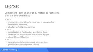 6DEVFEST NANTES 16
Le projet
Component Team en charge du moteur de recherche
d’un site de e-commerce
● 2015
○ microservices pour alimenter, interroger et superviser les
composants du moteur
○ plateforme d’intégration continue
● 2016
○ consolidation de l’architecture avec Spring Cloud
○ utilisation des microservices dans d’autres équipes
○ cluster Mesos / Marathon
● 2017
○ généralisation de l’architecture de micro-services
○ plateforme de déploiement en continu
