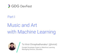 Music and Art
with Machine Learning
Part I
Ta Virot Chiraphadhanakul (@tvirot)
Google Developer Expert in Machine Learning
Managing Director, Skooldio
 