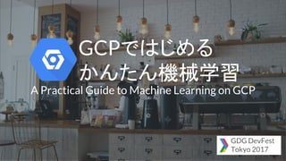 GCPではじめる
かんたん機械学習
A Practical Guide to Machine Learning on GCP
GDG DevFest
Tokyo 2017
 
