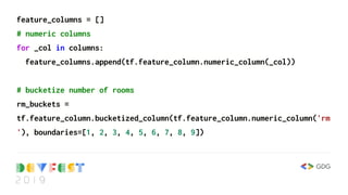 feature_columns = []
# numeric columns
for _col in columns:
feature_columns.append(tf.feature_column.numeric_column(_col))
# bucketize number of rooms
rm_buckets =
tf.feature_column.bucketized_column(tf.feature_column.numeric_column('rm
'), boundaries=[1, 2, 3, 4, 5, 6, 7, 8, 9])
 