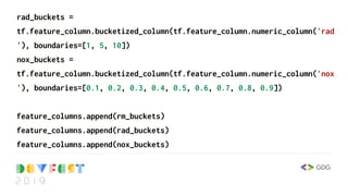 rad_buckets =
tf.feature_column.bucketized_column(tf.feature_column.numeric_column('rad
'), boundaries=[1, 5, 10])
nox_buckets =
tf.feature_column.bucketized_column(tf.feature_column.numeric_column('nox
'), boundaries=[0.1, 0.2, 0.3, 0.4, 0.5, 0.6, 0.7, 0.8, 0.9])
feature_columns.append(rm_buckets)
feature_columns.append(rad_buckets)
feature_columns.append(nox_buckets)
 