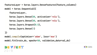 featuresLayer = keras.layers.DenseFeatures(feature_columns)
model = keras.Sequential([
featuresLayer,
keras.layers.Dense(50, activation='relu'),
keras.layers.Dense(50, activation='relu'),
keras.layers.Dropout(0.5),
keras.layers.Dense(1)
])
model.compile(optimizer='adam', loss='mse')
model.fit(train_ds, epochs=50, validation_data=val_ds)
 
