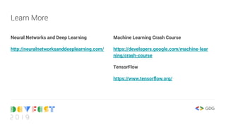 Neural Networks and Deep Learning
http://neuralnetworksanddeeplearning.com/
Learn More
Machine Learning Crash Course
https://developers.google.com/machine-lear
ning/crash-course
TensorFlow
https://www.tensorﬂow.org/
 