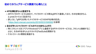初めてのウェブサービス開発で心得たこと
● API仕様をきちんと記述する
○ APIマイクロサービスも含めて、マイクロサービス間はgRPCで通信しており、その仕様をきちん
と.protoファイルに記述する
○ 詳しくは、「gRPCを用いたマイクロサービスのAPI仕様の記述」
（https://tech.mercari.com/entry/2019/05/31/040000）を参照
● 自分が作ったマイクロサービスのテストをきちんと行う
○ 特にフロント（iOS アプリやAndroidアプリ）と通信するAPIマイクロサービスは、フロントと接続するこ
となく、そのAPIをきちんとテストするTestSuiteを開発する
○ テストファースト開発を実践する
 