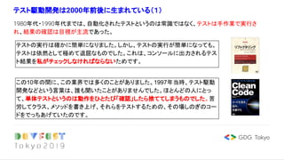 テスト駆動開発は2000年前後に生まれている（１）
1980年代・1990年代までは、自動化されたテストというのは常識ではなく、テストは手作業で実行さ
れ、結果の確認は目視が主流であった。
テストの実行は確かに簡単になりました。しかし、テストの実行が簡単になっても、
テストは依然として極めて退屈なものでした。これは、コンソールに出力されるテス
ト結果を私がチェックしなければならないためです。
この10年の間に、この業界では多くのことがありました。1997年当時、テスト駆動
開発などという言葉は、誰も聞いたことがありませんでした。ほとんどの人にとっ
て、単体テストというのは動作をひとたび「確認」したら捨ててしまうものでした。苦
労してクラス、メソッドを書き上げ、それらをテストするための、その場しのぎのコー
ドをでっちあげていたのです。
 