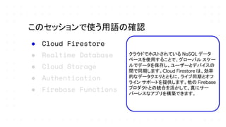 ● Cloud Firestore
● Realtime Database
● Cloud Storage
● Authentication
● Firebase Functions
このセッションで使う用語の確認
クラウドでホストされている NoSQL データ
ベースを使用することで、グローバル スケー
ルでデータを保存し、ユーザーとデバイスの
間で同期します。Cloud Firestore は、効率
的なデータクエリとともに、ライブ同期とオフ
ライン サポートを提供します。他の Firebase
プロダクトとの統合を活かして、真にサー
バーレスなアプリを構築できます。
 