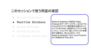 ● Cloud Firestore
● Realtime Database
● Cloud Storage
● Authentication
● Firebase Functions
このセッションで使う用語の確認
Realtime Database は従来からある
Firebase のデータベースです。これはリアル
タイムのクライアント間同期が必要なモバイ
ルアプリのための、効率的でレイテンシが低
いソリューションです。新しくプロジェクトを開
始する場合は、ほとんどのケースで
Realtime Database でなく Cloud Firestore
のご利用をおすすめします。
 