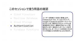 ● Cloud Firestore
● Realtime Database
● Cloud Storage
● Authentication
● Firebase Functions
このセッションで使う用語の確認
ユーザーを簡単かつ安全に管理します。
Firebase Auth では、メールとパスワード、
Google や Facebook などのサードパーティ
のプロバイダ、既存のアカウント システムを
直接使用するなど、複数の方法によって認
証を行います。独自のインターフェースを作
成することも、オープンソースの完全にカスタ
マイズ可能な UI を利用することもできます。
 
