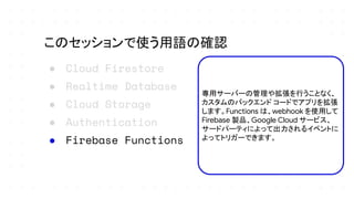 ● Cloud Firestore
● Realtime Database
● Cloud Storage
● Authentication
● Firebase Functions
このセッションで使う用語の確認
専用サーバーの管理や拡張を行うことなく、
カスタムのバックエンド コードでアプリを拡張
します。Functions は、webhook を使用して
Firebase 製品、Google Cloud サービス、
サードパーティによって出力されるイベントに
よってトリガーできます。
 