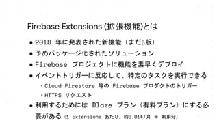 ● 2018 年に発表された新機能（まだβ版）
● 予めパッケージ化されたソリューション
● Firebase プロジェクトに機能を素早くデプロイ
● イベントトリガーに反応して、特定のタスクを実行できる
・Cloud Firestore 等の Firebase プロダクトのトリガー
・HTTPS リクエスト
● 利用するためには Blaze プラン（有料プラン）にする必
要がある（1 Extensions あたり、約0.01$/月 ＋ 利用分）
Firebase Extensions (拡張機能)とは
 