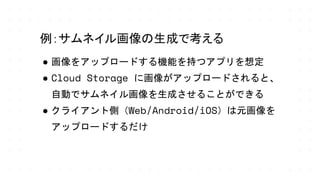 ● 画像をアップロードする機能を持つアプリを想定
● Cloud Storage に画像がアップロードされると、
自動でサムネイル画像を生成させることができる
● クライアント側（Web/Android/iOS）は元画像を
アップロードするだけ
例：サムネイル画像の生成で考える
 