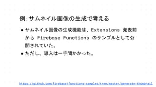 ● サムネイル画像の生成機能は、Extensions 発表前
から Firebase Functions のサンプルとして公
開されていた。
● ただし、導入は一手間かかった。
例：サムネイル画像の生成で考える
https://github.com/firebase/functions-samples/tree/master/generate-thumbnail
 